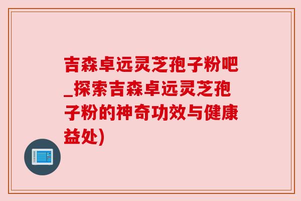 吉森卓远灵芝孢子粉吧_探索吉森卓远灵芝孢子粉的神奇功效与健康益处)