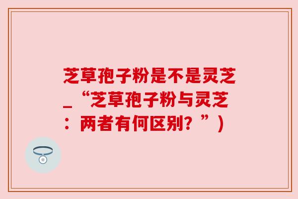 芝草孢子粉是不是灵芝_“芝草孢子粉与灵芝：两者有何区别？”)