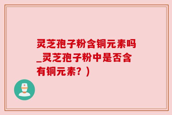 灵芝孢子粉含铜元素吗_灵芝孢子粉中是否含有铜元素？)