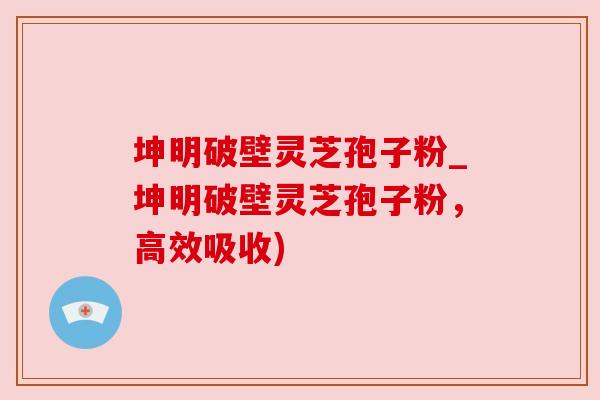 坤明破壁灵芝孢子粉_坤明破壁灵芝孢子粉，高效吸收)