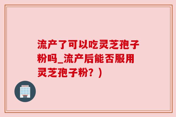 流产了可以吃灵芝孢子粉吗_流产后能否服用灵芝孢子粉？)