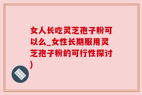 女人长吃灵芝孢子粉可以么_女性长期服用灵芝孢子粉的可行性探讨)