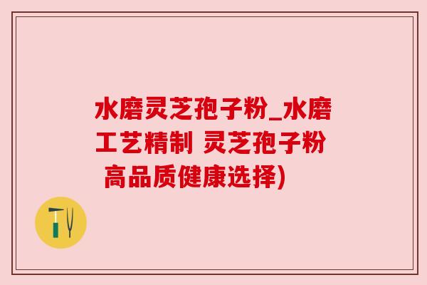 水磨灵芝孢子粉_水磨工艺精制 灵芝孢子粉 高品质健康选择)