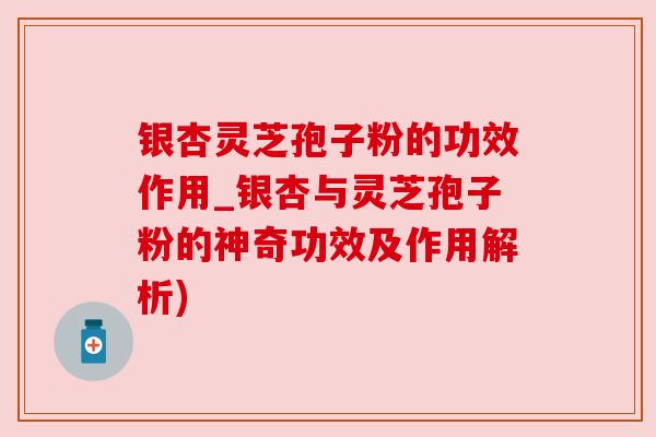银杏灵芝孢子粉的功效作用_银杏与灵芝孢子粉的神奇功效及作用解析)