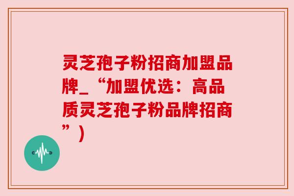 灵芝孢子粉招商加盟品牌_“加盟优选：高品质灵芝孢子粉品牌招商”)