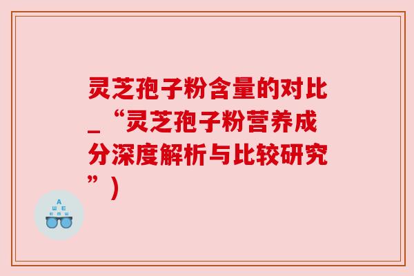 灵芝孢子粉含量的对比_“灵芝孢子粉营养成分深度解析与比较研究”)
