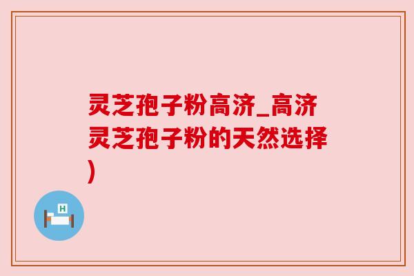 灵芝孢子粉高济_高济灵芝孢子粉的天然选择)