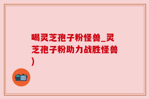 喝灵芝孢子粉怪兽_灵芝孢子粉助力战胜怪兽)