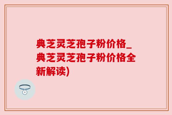 典芝灵芝孢子粉价格_典芝灵芝孢子粉价格全新解读)