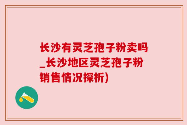 长沙有灵芝孢子粉卖吗_长沙地区灵芝孢子粉销售情况探析)