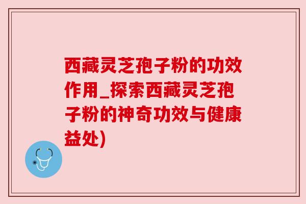 西藏灵芝孢子粉的功效作用_探索西藏灵芝孢子粉的神奇功效与健康益处)
