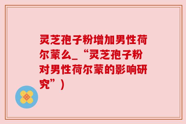 灵芝孢子粉增加男性荷尔蒙么_“灵芝孢子粉对男性荷尔蒙的影响研究”)