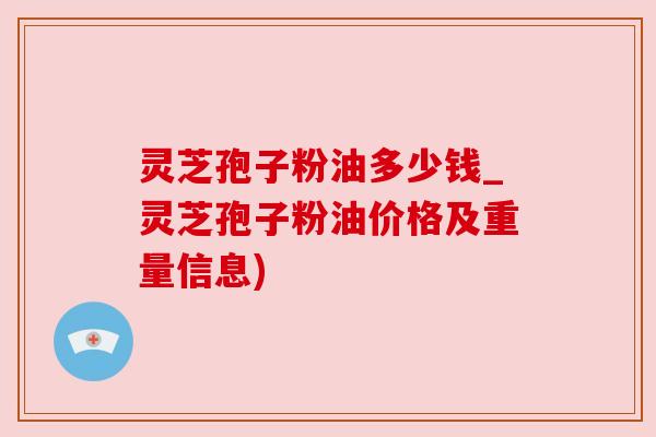 灵芝孢子粉油多少钱_灵芝孢子粉油价格及重量信息)