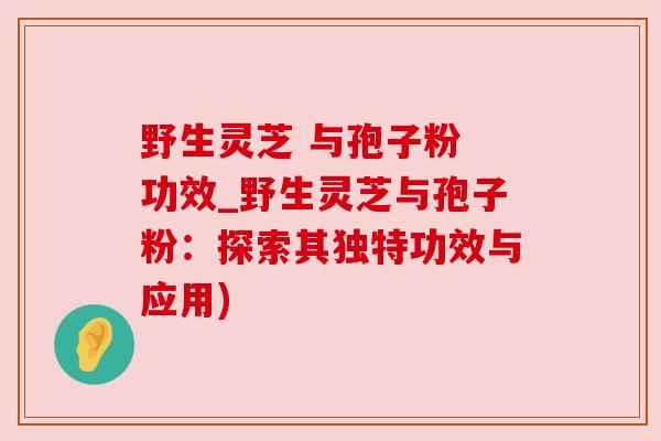 野生灵芝 与孢子粉 功效_野生灵芝与孢子粉：探索其独特功效与应用)