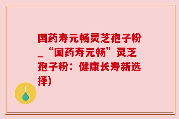 国药寿元畅灵芝孢子粉_“国药寿元畅”灵芝孢子粉：健康长寿新选择)