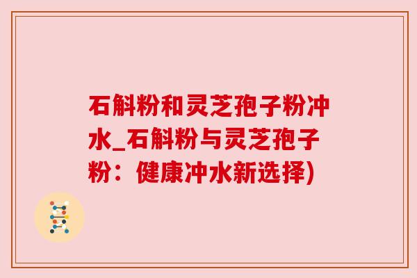 石斛粉和灵芝孢子粉冲水_石斛粉与灵芝孢子粉：健康冲水新选择)