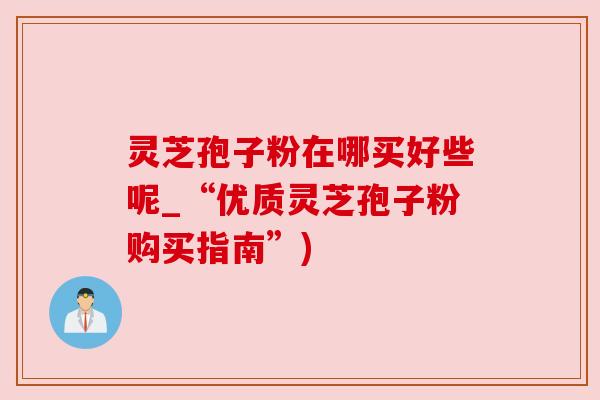灵芝孢子粉在哪买好些呢_“优质灵芝孢子粉购买指南”)