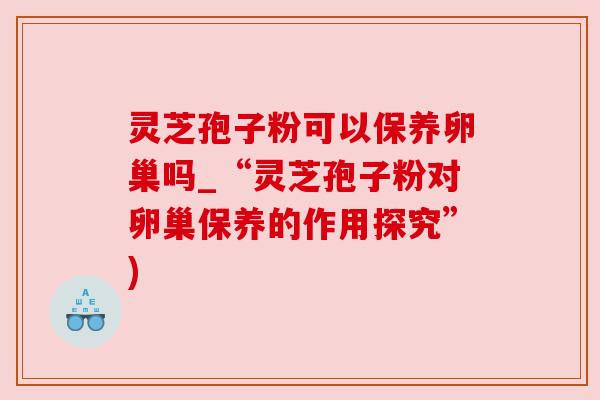 灵芝孢子粉可以保养卵巢吗_“灵芝孢子粉对卵巢保养的作用探究”)