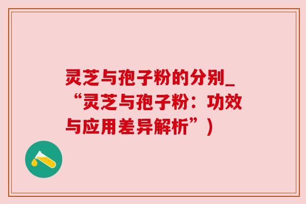 灵芝与孢子粉的分别_“灵芝与孢子粉：功效与应用差异解析”)