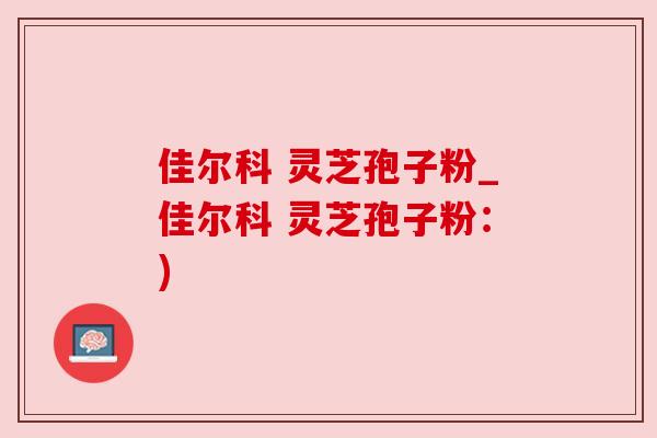 佳尔科 灵芝孢子粉_佳尔科 灵芝孢子粉:) 佳尔科 灵芝孢子粉_佳尔科 灵芝孢子粉:)