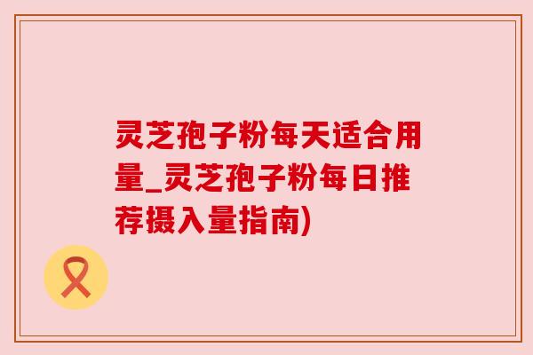 灵芝孢子粉每天适合用量_灵芝孢子粉每日推荐摄入量指南)
