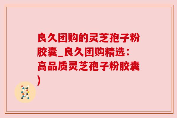 良久团购的灵芝孢子粉胶囊_良久团购精选：高品质灵芝孢子粉胶囊)