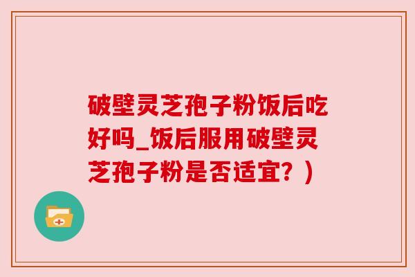 破壁灵芝孢子粉饭后吃好吗_饭后服用破壁灵芝孢子粉是否适宜?) 破壁灵芝孢子粉饭后吃好吗_饭后服用破壁灵芝孢子粉是否适宜?)