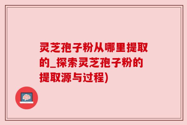 灵芝孢子粉从哪里提取的_探索灵芝孢子粉的提取源与过程)