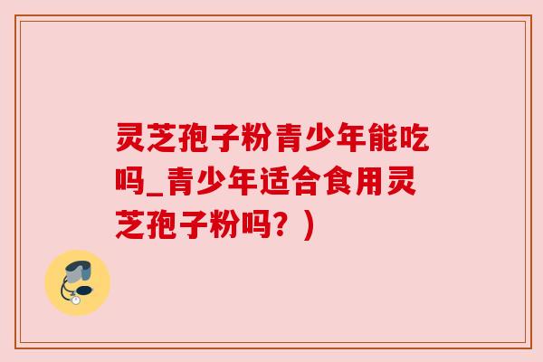 灵芝孢子粉青少年能吃吗_青少年适合食用灵芝孢子粉吗？)