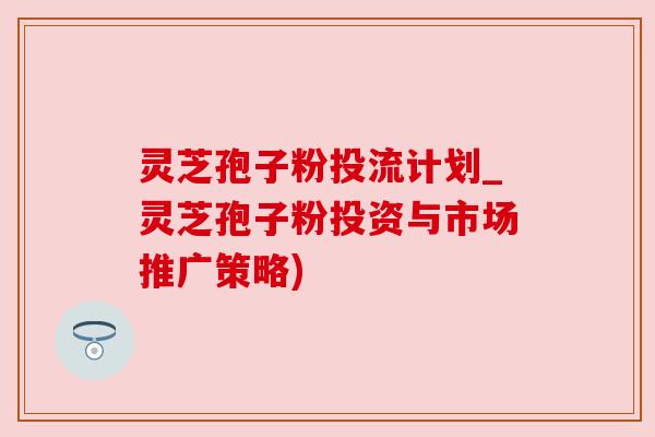 灵芝孢子粉投流计划_灵芝孢子粉投资与市场推广策略)