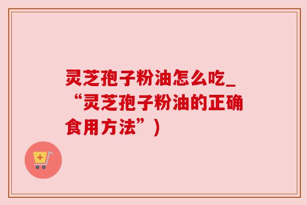 灵芝孢子粉油怎么吃_“灵芝孢子粉油的正确食用方法”) 灵芝孢子粉油怎么吃_“灵芝孢子粉油的正确食用方法”)