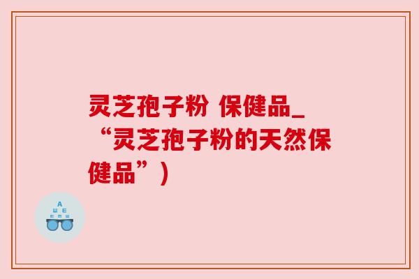 灵芝孢子粉 保健品_“灵芝孢子粉的天然保健品”)