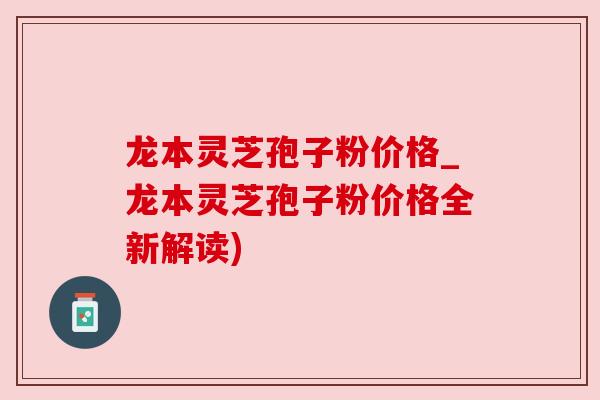 龙本灵芝孢子粉价格_龙本灵芝孢子粉价格全新解读)
