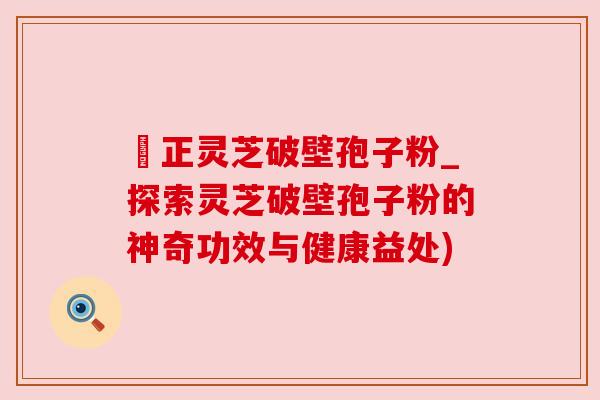 俢正灵芝破壁孢子粉_探索灵芝破壁孢子粉的神奇功效与健康益处)