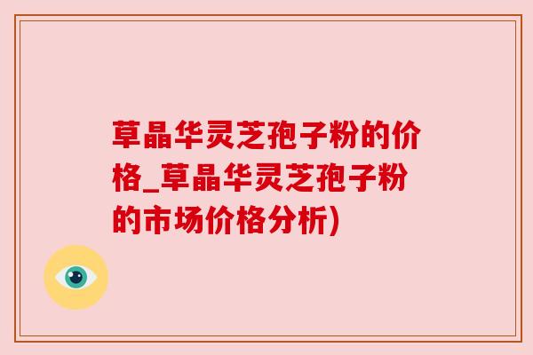 草晶华灵芝孢子粉的价格_草晶华灵芝孢子粉的市场价格分析)
