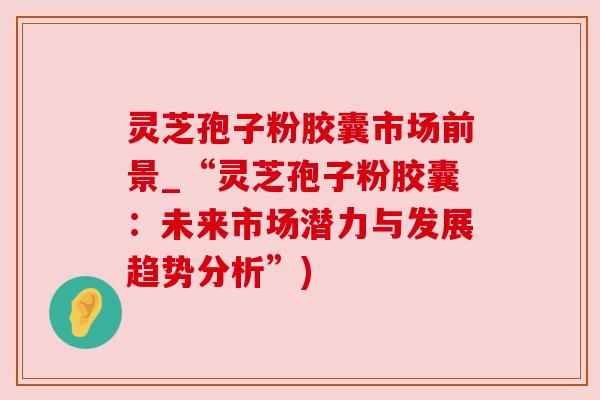 灵芝孢子粉胶囊市场前景_“灵芝孢子粉胶囊:未来市场潜力与发展趋势分析”) 灵芝孢子粉胶囊市场前景_“灵芝孢子粉胶囊:未来市场潜力与发展趋势分析”)