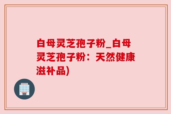 白母灵芝孢子粉_白母灵芝孢子粉：天然健康滋补品)