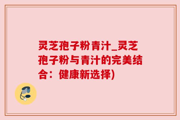 灵芝孢子粉青汁_灵芝孢子粉与青汁的完美结合:健康新选择) 灵芝孢子粉青汁_灵芝孢子粉与青汁的完美结合:健康新选择)