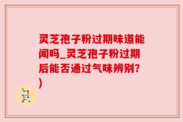灵芝孢子粉过期味道能闻吗_灵芝孢子粉过期后能否通过气味辨别？)
