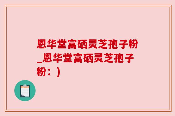 恩华堂富硒灵芝孢子粉_恩华堂富硒灵芝孢子粉：)