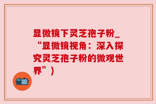 显微镜下灵芝孢子粉_“显微镜视角:深入探究灵芝孢子粉的微观世界”) 显微镜下灵芝孢子粉_“显微镜视角:深入探究灵芝孢子粉的微观世界”)