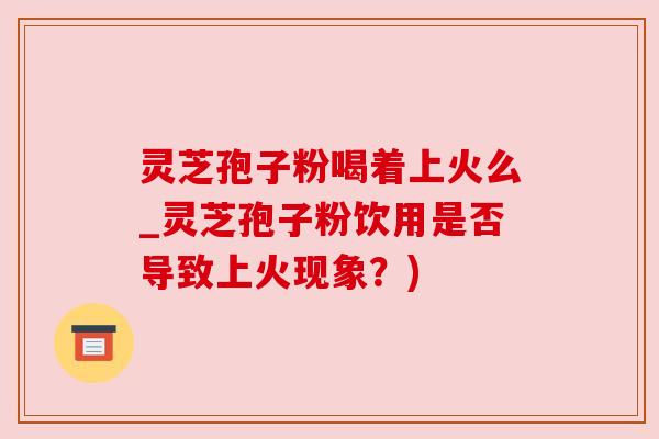 灵芝孢子粉喝着上火么_灵芝孢子粉饮用是否导致上火现象？)