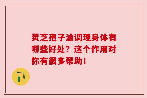 灵芝孢子油调理身体有哪些好处？这个作用对你有很多帮助！