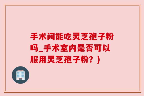 手术间能吃灵芝孢子粉吗_手术室内是否可以服用灵芝孢子粉？)