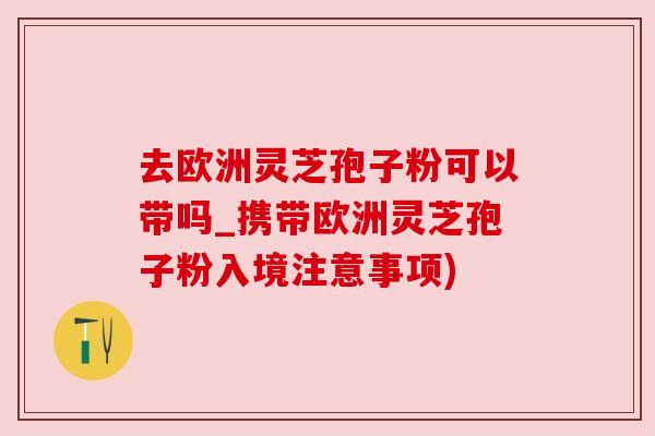 去欧洲灵芝孢子粉可以带吗_携带欧洲灵芝孢子粉入境注意事项) 去欧洲灵芝孢子粉可以带吗_携带欧洲灵芝孢子粉入境注意事项)