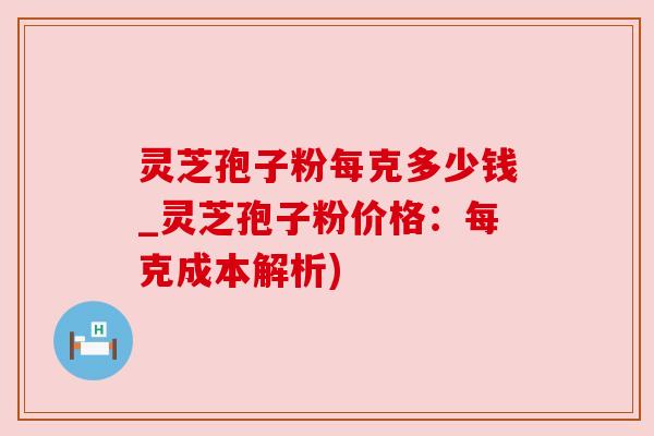灵芝孢子粉每克多少钱_灵芝孢子粉价格：每克成本解析)