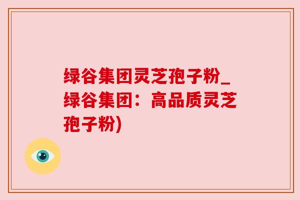 绿谷集团灵芝孢子粉_绿谷集团：高品质灵芝孢子粉)