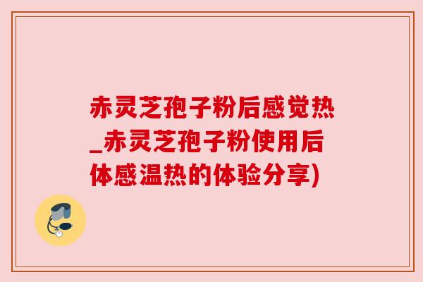 赤灵芝孢子粉后感觉热_赤灵芝孢子粉使用后体感温热的体验分享)