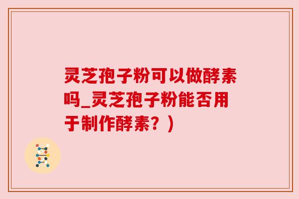 灵芝孢子粉可以做酵素吗_灵芝孢子粉能否用于制作酵素？)