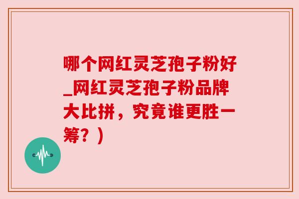 哪个网红灵芝孢子粉好_网红灵芝孢子粉品牌大比拼，究竟谁更胜一筹？)